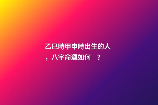 乙巳時甲申時出生的人，八字命運如何？
